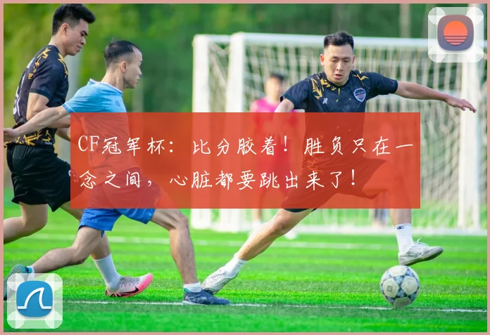 CF冠军杯：比分胶着！胜负只在一念之间，心脏都要跳出来了！