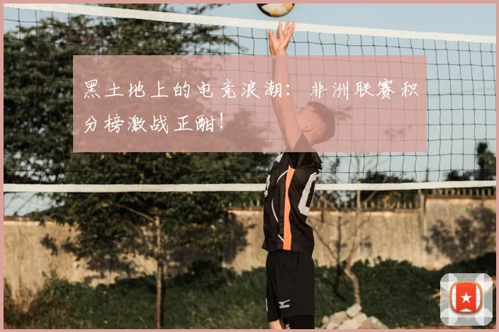黑土地上的电竞浪潮：非洲联赛积分榜激战正酣！