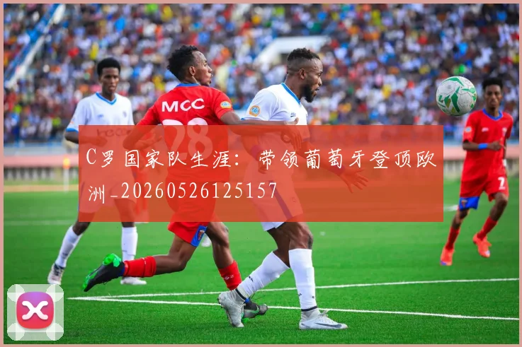 C罗国家队生涯:带领葡萄牙登顶欧洲_20260526125157