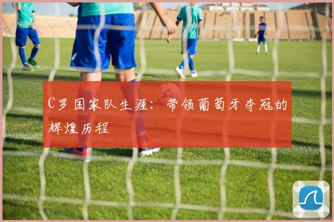 C罗国家队生涯：带领葡萄牙夺冠的辉煌历程