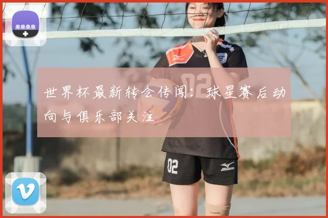 世界杯最新转会传闻：球星赛后动向与俱乐部关注