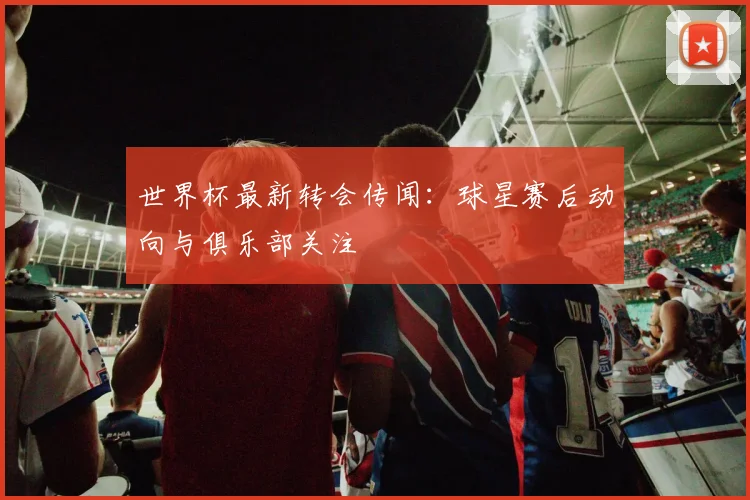 世界杯最新转会传闻：球星赛后动向与俱乐部关注