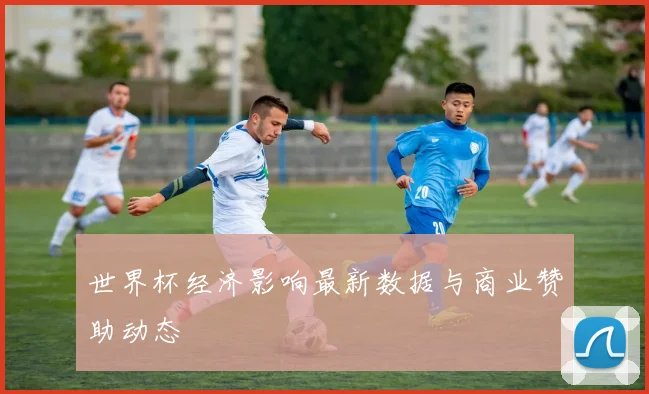 世界杯经济影响最新数据与商业赞助动态