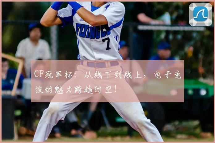 CF冠军杯：从线下到线上，电子竞技的魅力跨越时空！