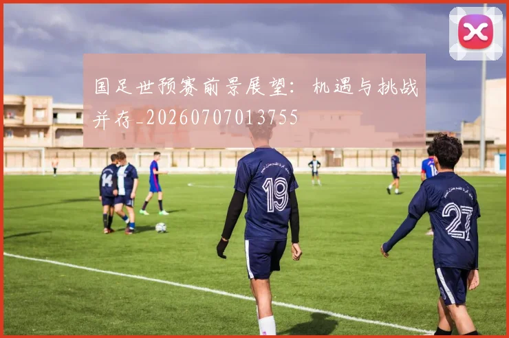 国足世预赛前景展望：机遇与挑战并存_20260707013755