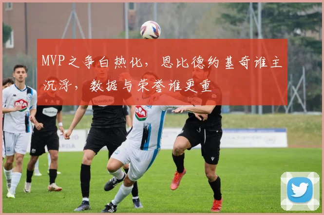 MVP之争白热化，恩比德约基奇谁主沉浮，数据与荣誉谁更重