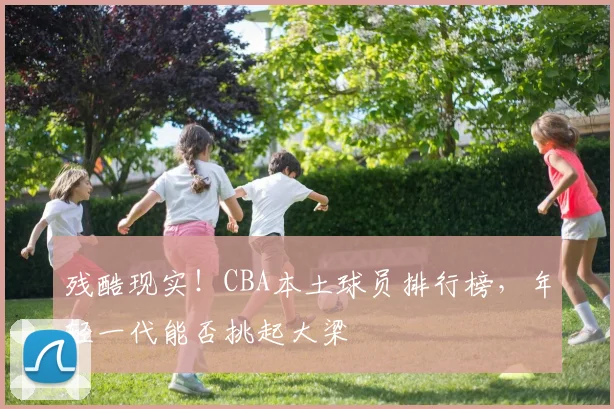 残酷现实！CBA本土球员排行榜，年轻一代能否挑起大梁