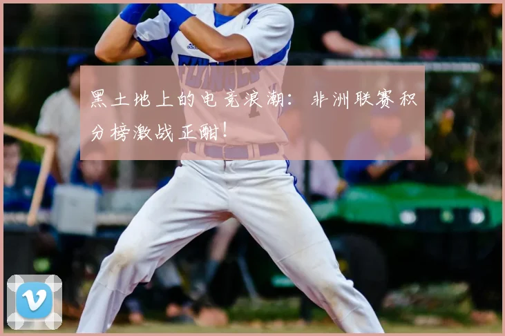 黑土地上的电竞浪潮:非洲联赛积分榜激战正酣!