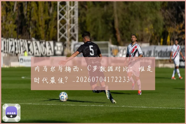 内马尔与梅西、C罗数据对比:谁是时代最佳?_20260704172233