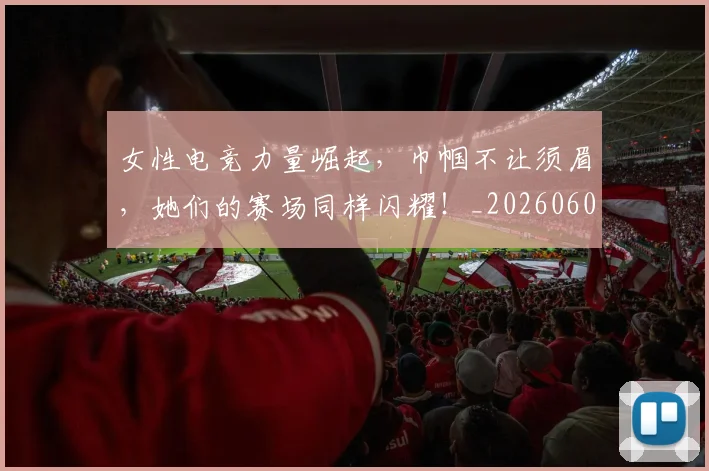女性电竞力量崛起,巾帼不让须眉,她们的赛场同样闪耀!_20260604144608