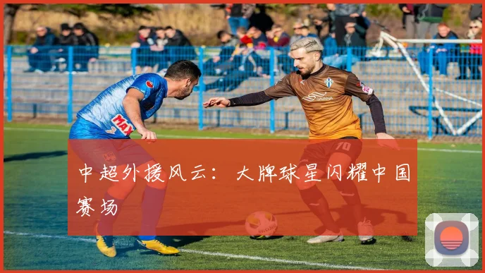 中超外援风云：大牌球星闪耀中国赛场