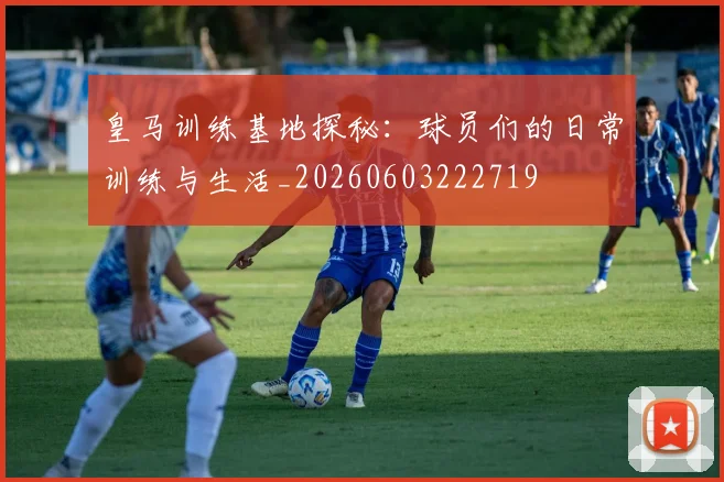 皇马训练基地探秘：球员们的日常训练与生活_20260603222719