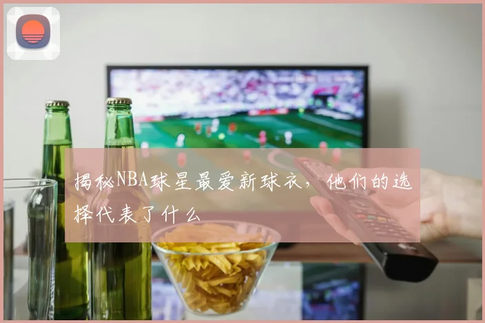 揭秘NBA球星最爱新球衣，他们的选择代表了什么