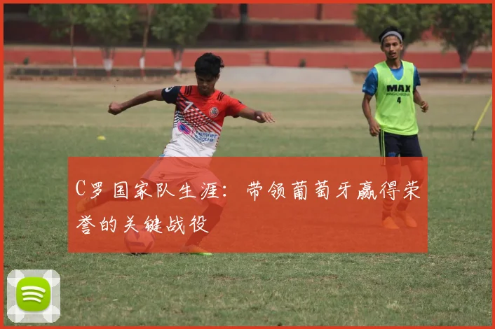 C罗国家队生涯：带领葡萄牙赢得荣誉的关键战役