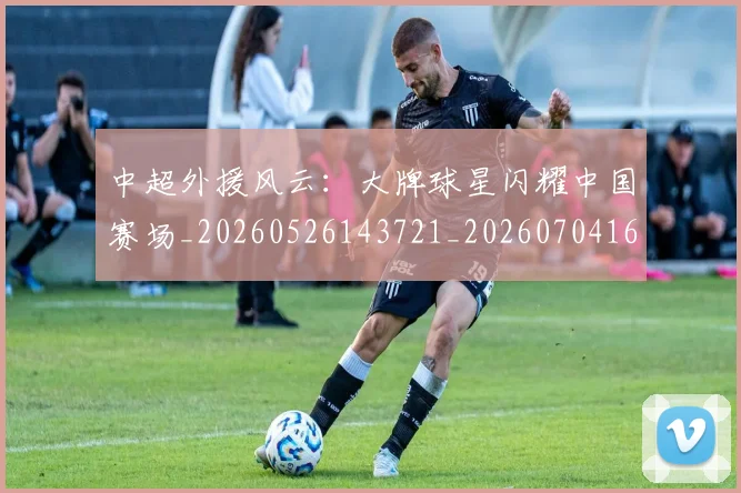 中超外援风云:大牌球星闪耀中国赛场_20260526143721_20260704164001